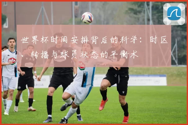 世界杯时间安排背后的科学：时区、转播与球员状态的平衡术