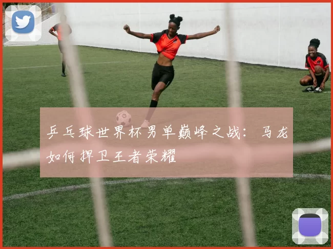 乒乓球世界杯男单巅峰之战：马龙如何捍卫王者荣耀