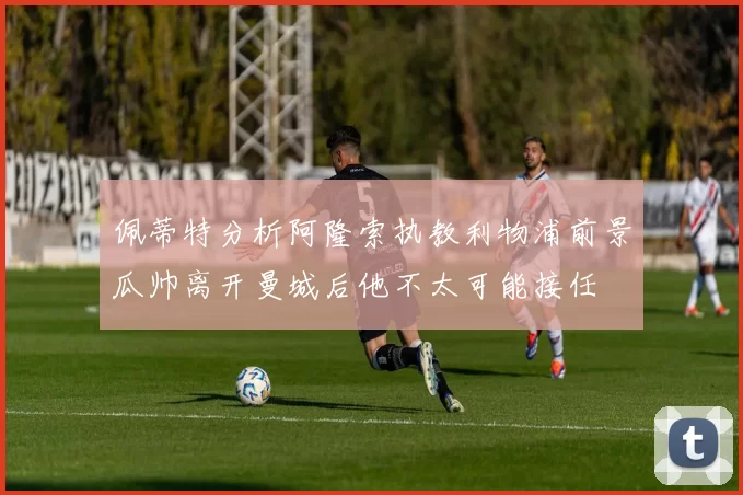 佩蒂特分析阿隆索执教利物浦前景瓜帅离开曼城后他不太可能接任