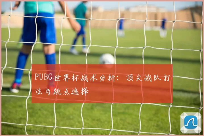 PUBG世界杯战术分析：顶尖战队打法与跳点选择