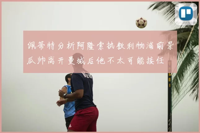 佩蒂特分析阿隆索执教利物浦前景瓜帅离开曼城后他不太可能接任