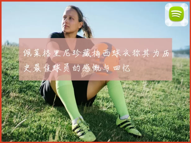 佩莱格里尼珍藏梅西球衣称其为历史最佳球员的感慨与回忆