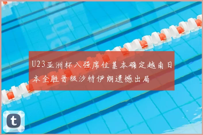 U23亚洲杯八强席位基本确定越南日本全胜晋级沙特伊朗遗憾出局