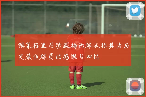 佩莱格里尼珍藏梅西球衣称其为历史最佳球员的感慨与回忆