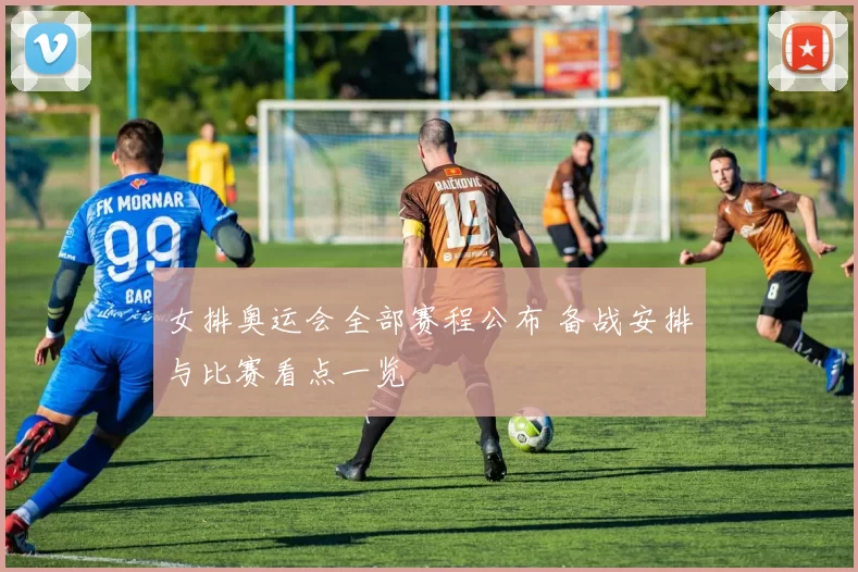 女排奥运会全部赛程公布 备战安排与比赛看点一览