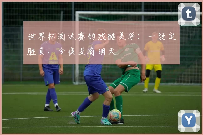 世界杯淘汰赛的残酷美学：一场定胜负，今夜没有明天