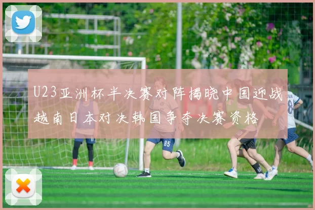 U23亚洲杯半决赛对阵揭晓中国迎战越南日本对决韩国争夺决赛资格