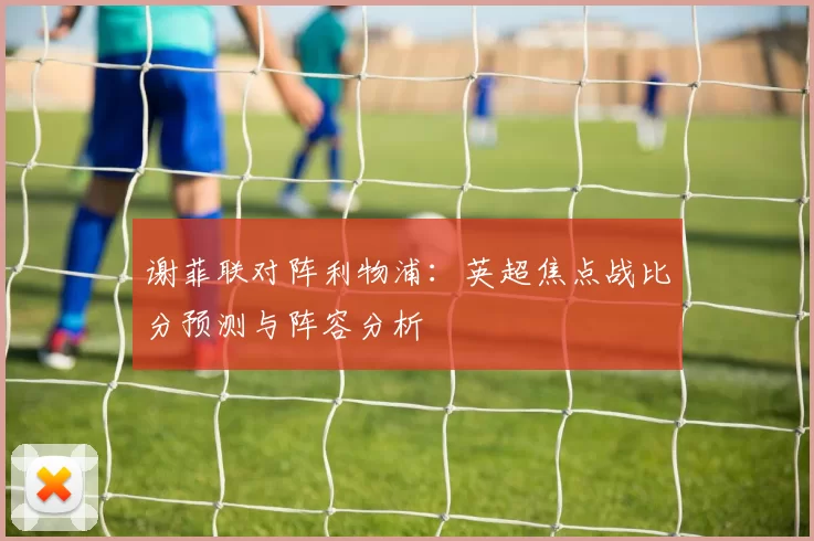 谢菲联对阵利物浦:英超焦点战比分预测与阵容分析