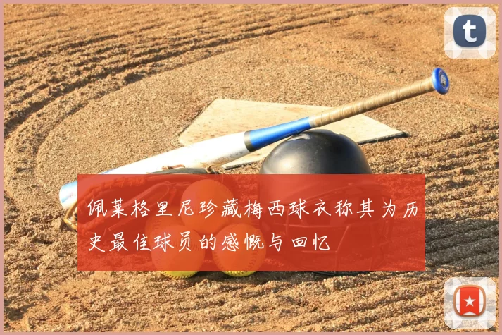 佩莱格里尼珍藏梅西球衣称其为历史最佳球员的感慨与回忆