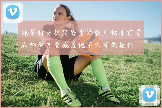 佩蒂特分析阿隆索执教利物浦前景瓜帅离开曼城后他不太可能接任