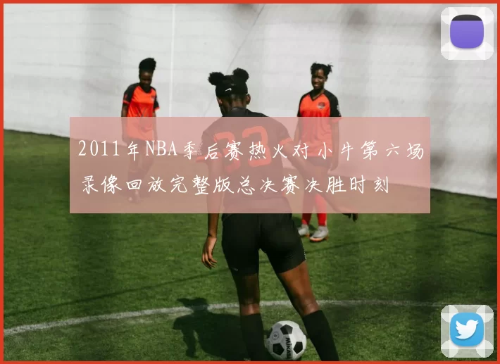2011年NBA季后赛热火对小牛第六场录像回放完整版总决赛决胜时刻