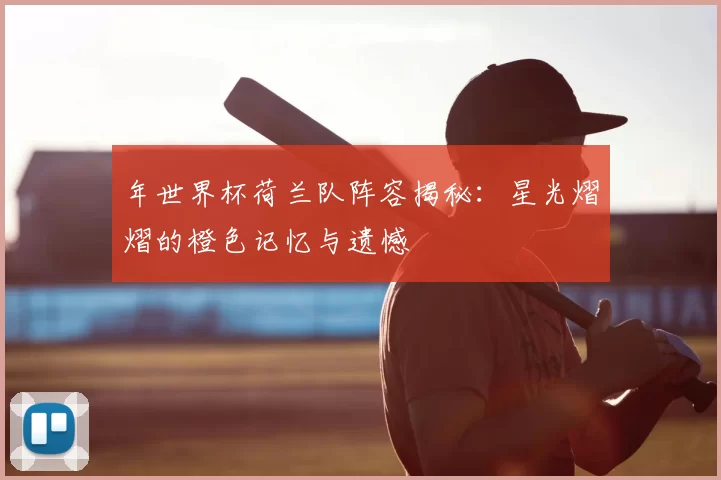 年世界杯荷兰队阵容揭秘:星光熠熠的橙色记忆与遗憾