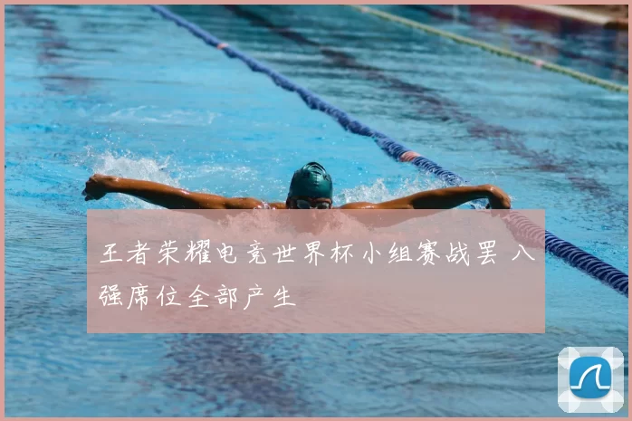 王者荣耀电竞世界杯小组赛战罢 八强席位全部产生