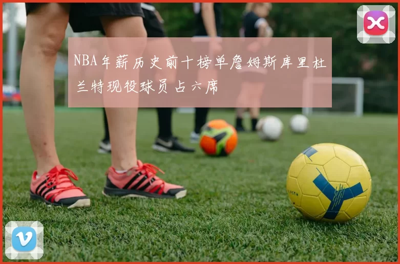 NBA年薪历史前十榜单詹姆斯库里杜兰特现役球员占六席