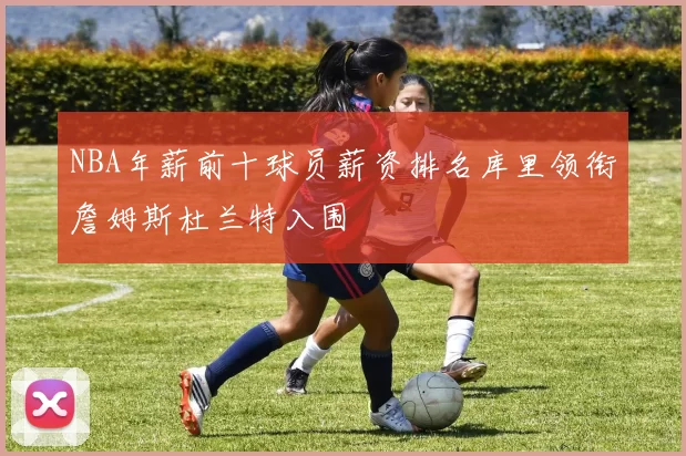 NBA年薪前十球员薪资排名库里领衔詹姆斯杜兰特入围