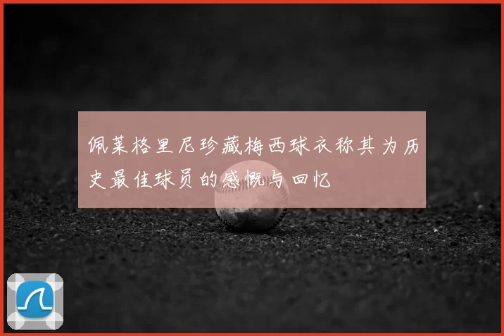 佩莱格里尼珍藏梅西球衣称其为历史最佳球员的感慨与回忆