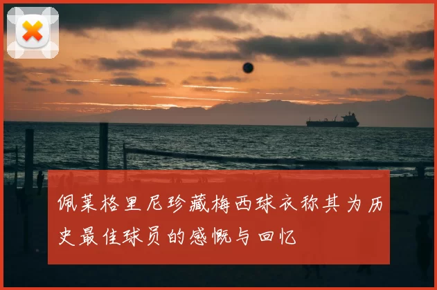 佩莱格里尼珍藏梅西球衣称其为历史最佳球员的感慨与回忆