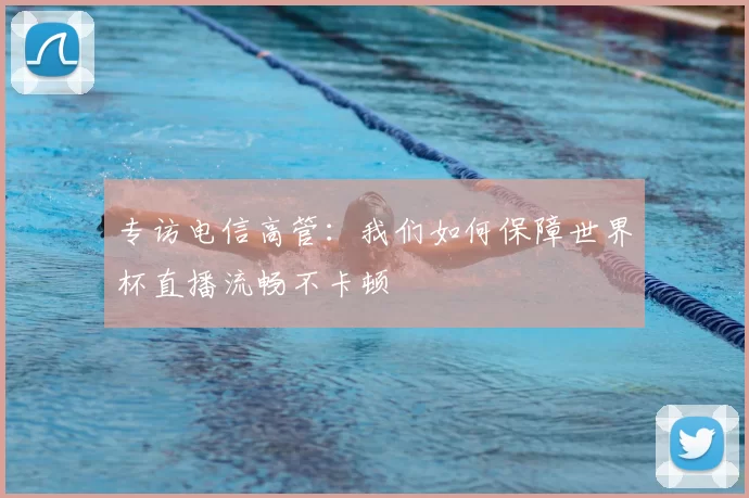 专访电信高管:我们如何保障世界杯直播流畅不卡顿