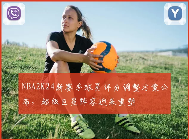 NBA2K24新赛季球员评分调整方案公布，超级巨星阵容迎来重塑